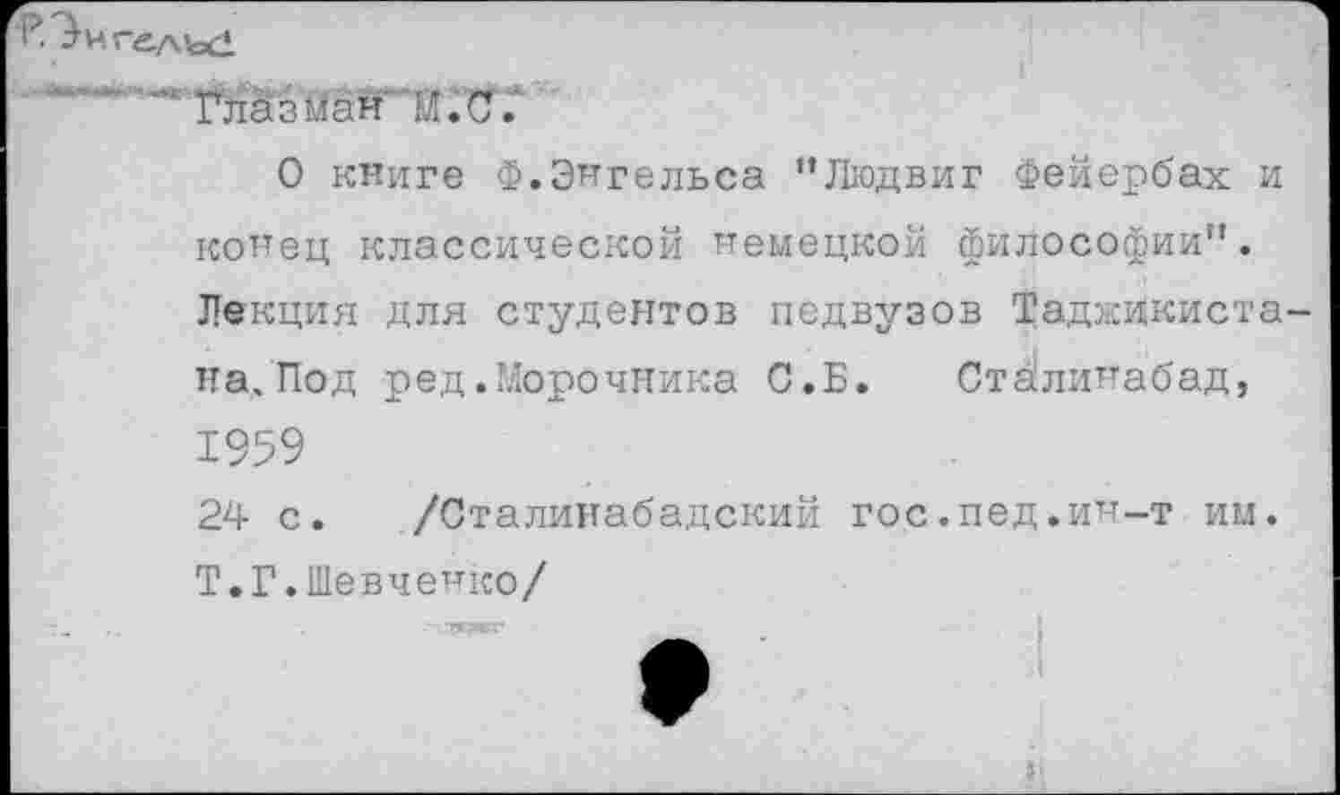 ﻿Глазная И. С.
О книге Ф.Энгельса ’’Людвиг Фейербах и конец классической немецкой философии”. Лекция для студентов педвузов Таджикиста на.Под ред.Морочника С.Б. Стйлинабад, 1959
24 с. /Сталинабадский гос.пед.ин-т им. Т.Г.Шевченко/